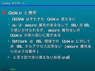 Cookie のサポート Cookie  と携帯  DoCoMo  はそもそも  Cookie  使えない au  は  secure  属性のあるなしで  SSL/ 非 SSL  で使い分けられるが、 secure  属性なしの  Cookie  の取り扱いに罠がある Softbank  は  SSL  領域での  Cookie  に対して非  SSL  からアクセス出来ない  (secure  属性ありのような動作 ) と言う訳で余り使えない技術 orz… 