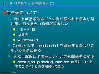 IP アドレス帯制約 + 個体識別番号 (2) 使う値について 出来れば携帯端末ごとに割り振られる値より契約毎に割り振られる値が望ましい i モード ID EZ 番号 x-jphone-uid Cookie  等で  session_id  を管理する変わりに用いる事が出来る また一般的には簡易ログインの判断基準となる  checkid_setup/checkid_immediate  の際に  OP  上でのログイン処理を簡略化できる 
