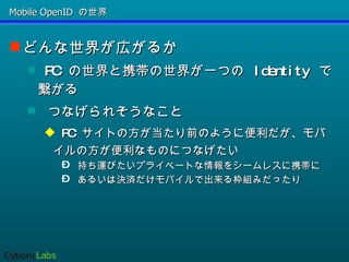 Mobile OpenID の世界 どんな世界が広がるか PC の世界と携帯の世界が一つの Identity で繋がる つなげられそうなこと PC サイトの方が当たり前のように便利だが、モバイルの方が便利なものにつなげたい 持ち運びたいプライベートな情報をシームレスに携帯に あるいは決済だけモバイルで出来る枠組みだったり 