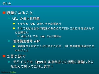 まとめ 問題になること URL  の最大長問題 そもそも  URL  を短くする必要あり それでもはみ出る可能性があるのでプロトコルに手を加えないと出来ない Auth 2.1  での  =nat  さんに期待ｗ 個体識別番号 +IP 利便性を上げることが出来そうだが、 IP  帯の更新は絶対に忘れないこと と言う訳で モバイルでの  OpenID  は来年辺りに活発に議論したいななんて思ってたりします！ 