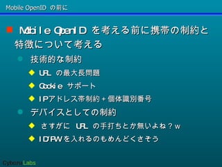 Mobile OpenID の前に Mobile OpenID  を考える前に携帯の制約と特徴について考える 技術的な制約 URL  の最大長問題 Cookie  サポート IP アドレス帯制約＋個体識別番号 デバイスとしての制約 さすがに  URL  の手打ちとか無いよね？ｗ ID/PW  を入れるのもめんどくさそう 