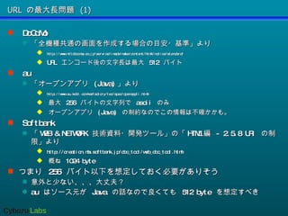 URL の最大長問題 (1) DoCoMo 「全機種共通の画面を作成する場合の目安・基準」より http://www.nttdocomo.co.jp/service/imode/make/content/html/notice/standard/ URL  エンコード後の文字長は最大  512  バイト au 「オープンアプリ  (Java) 」より  http://www.au.kddi.com/ezfactory/tec/spec/openappli.html 最大  256  バイトの文字列で  ascii  のみ オープンアプリ  (Java)  の制約なのでこの情報は不確かかも。 Softbank 「 WEB & NETWORK  技術資料・開発ツール」の「 HTML 編  - 2.5.8 URI  の制限」より http://creation.mb.softbank.jp/doc_tool/web_doc_tool.html 概ね  1024 byte つまり  256  バイト以下を想定しておく必要がありそう 意外と少ない、、、大丈夫？ au  はソース元が  Java  の話なので良くても  512 byte  を想定すべき 