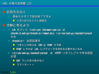 URL の最大長問題 (3) 安西先生曰く 諦めたらそこで試合終了ですよ と言う訳でもう少し頑張る 冷静に考えよう UA  を介した  Indirect Communication  は  checkid_setup/checkid_immediate, id_res/setup_needed/cancel  のみ checkid_*  は認証要求 つまりこの部分は  GET or POST  が可能 POST  にすれば  URL  にパラメータを含める必要がなくなる id_res/setup_needed/cancel  は  HTTP  リダイレクトで来る認証応答 GET  でしか受け取れない クマッター＞＜ 