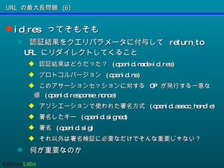 URL の最大長問題 (6) id_res  ってそもそも 認証結果をクエリパラメータに付与して  return_to URL  にリダイレクトしてくること 認証結果はどうだった？  (openid.mode=id_res) プロトコルバージョン  (openid.ns) このアサーションセッションに対する  OP  が発行する一意な値  (openid.response_nonce) アソシエーションで使われた署名方式  (openid.assoc_handle) 署名したキー  (openid.signed) 署名  (openid.sig) それ以外は署名検証に必要なだけでそんな重要じゃない？ 何が重要なのか 