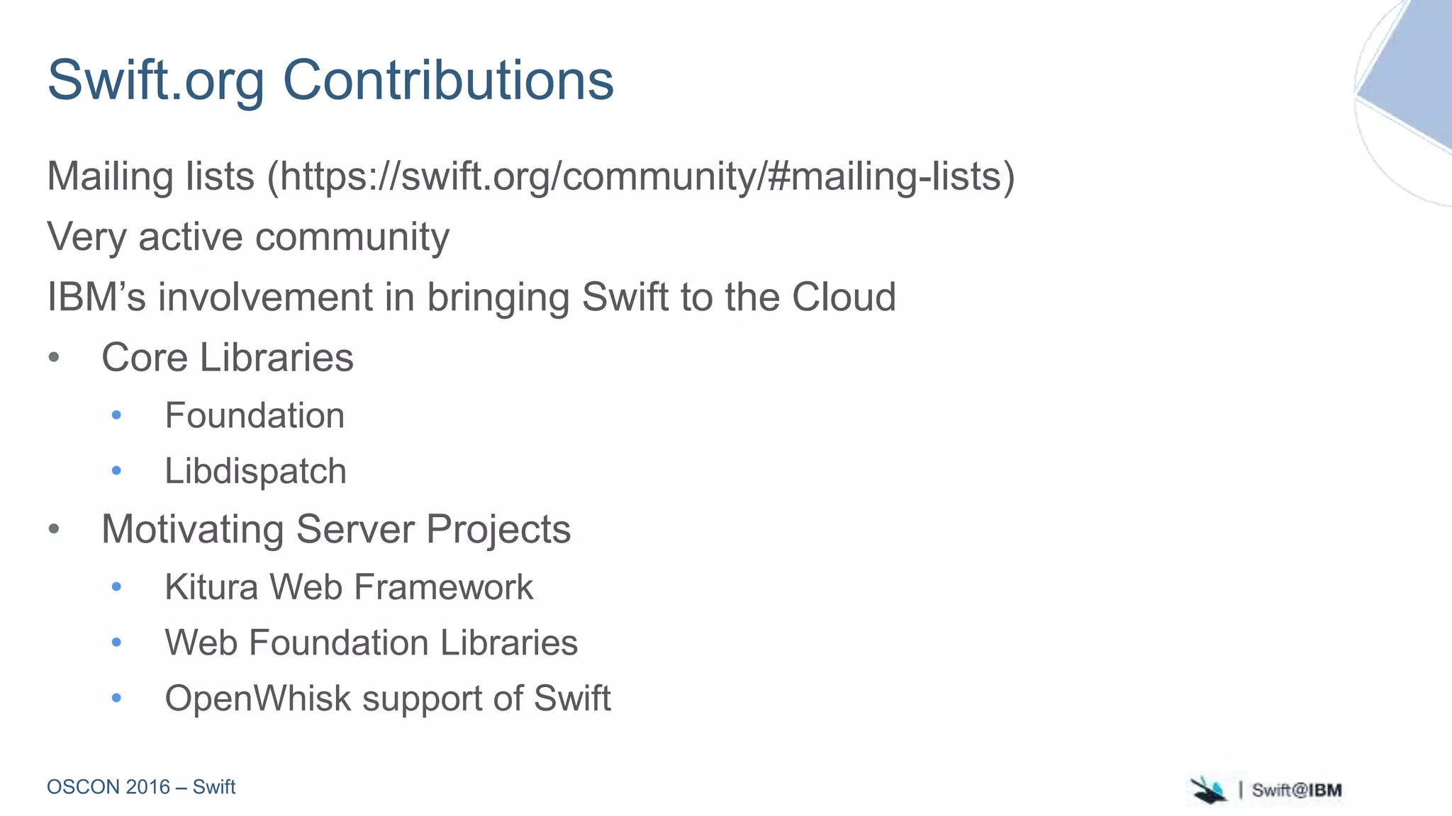 OSCON 2016 – Swift
Swift.org Contributions
Mailing lists (https://swift.org/community/#mailing-lists)
Very active community
IBM’s involvement in bringing Swift to the Cloud
• Core Libraries
• Foundation
• Libdispatch
• Motivating Server Projects
• Kitura Web Framework
• Web Foundation Libraries
• OpenWhisk support of Swift
 