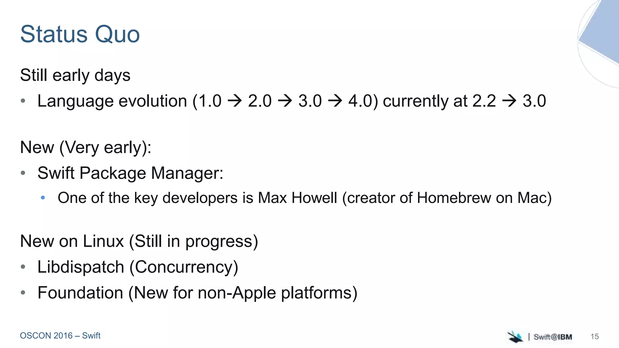 OSCON 2016 – Swift
Status Quo
Still early days
• Language evolution (1.0  2.0  3.0  4.0) currently at 2.2  3.0
New (Very early):
• Swift Package Manager:
• One of the key developers is Max Howell (creator of Homebrew on Mac)
New on Linux (Still in progress)
• Libdispatch (Concurrency)
• Foundation (New for non-Apple platforms)
15
 