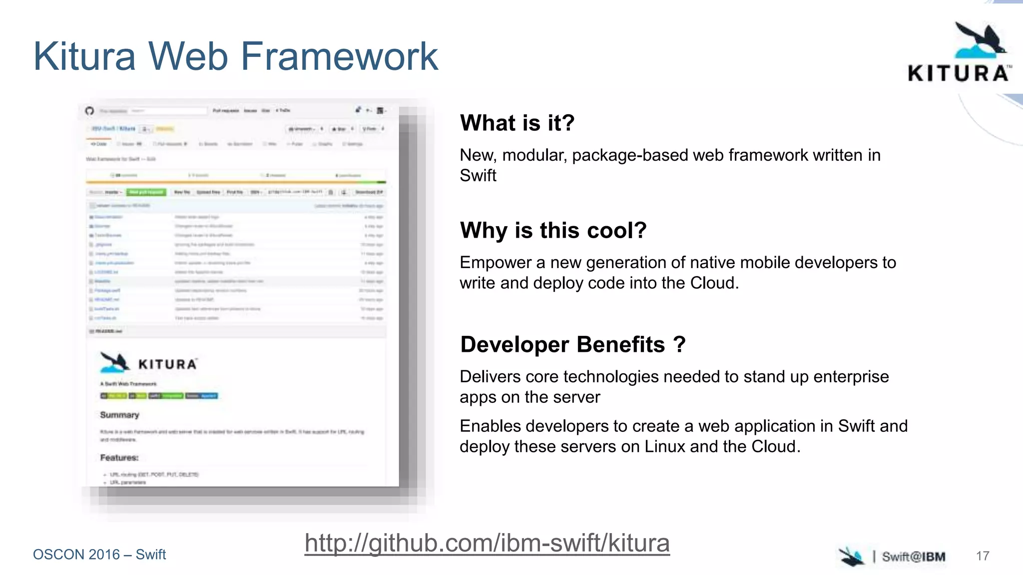 OSCON 2016 – Swift
Kitura Web Framework
What is it?
New, modular, package-based web framework written in
Swift
Why is this cool?
Empower a new generation of native mobile developers to
write and deploy code into the Cloud.
Developer Benefits ?
Delivers core technologies needed to stand up enterprise
apps on the server
Enables developers to create a web application in Swift and
deploy these servers on Linux and the Cloud.
http://github.com/ibm-swift/kitura 17
 
