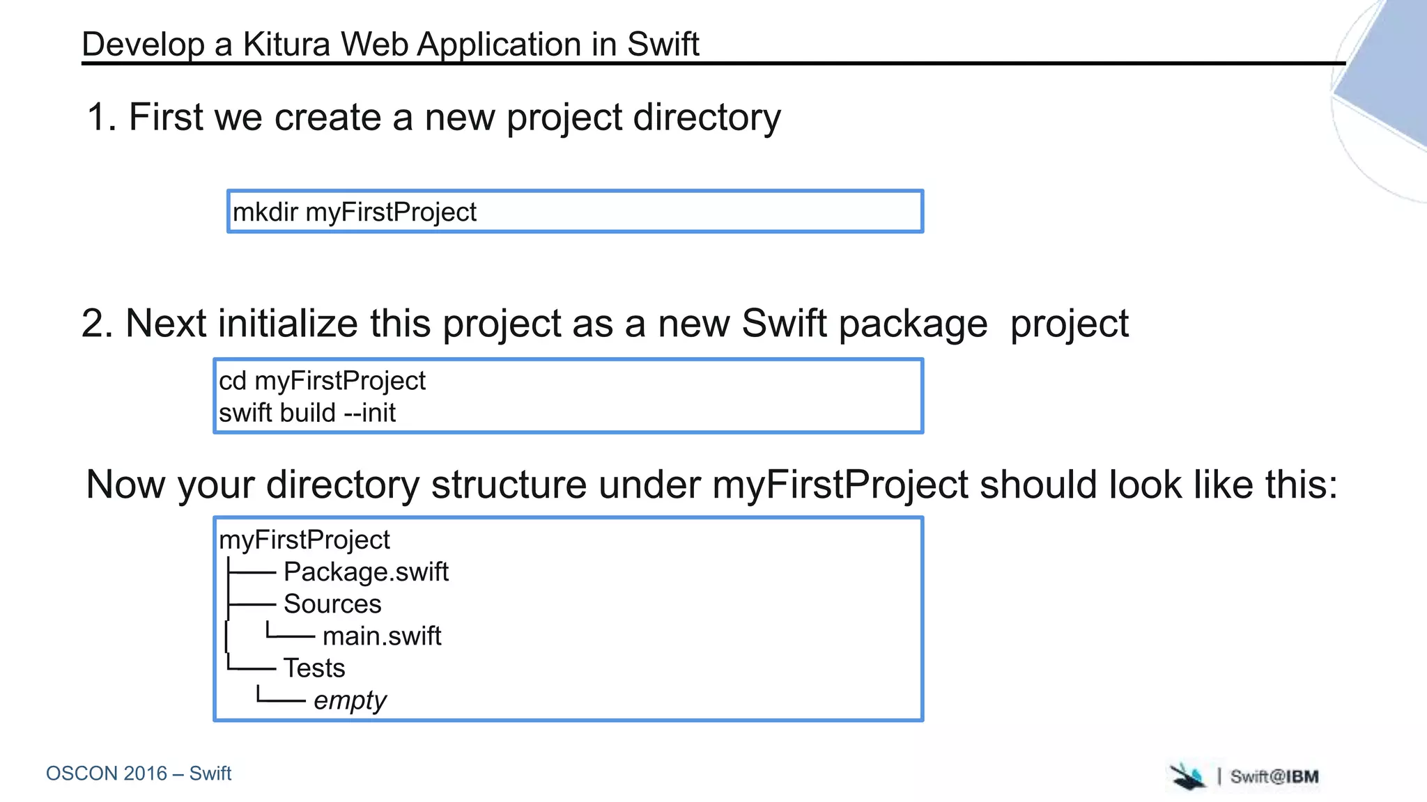 OSCON 2016 – Swift
myFirstProject
├── Package.swift
├── Sources
│ └── main.swift
└── Tests
└── empty
mkdir myFirstProject
2. Next initialize this project as a new Swift package project
Develop a Kitura Web Application in Swift
1. First we create a new project directory
cd myFirstProject
swift build --init
Now your directory structure under myFirstProject should look like this:
 