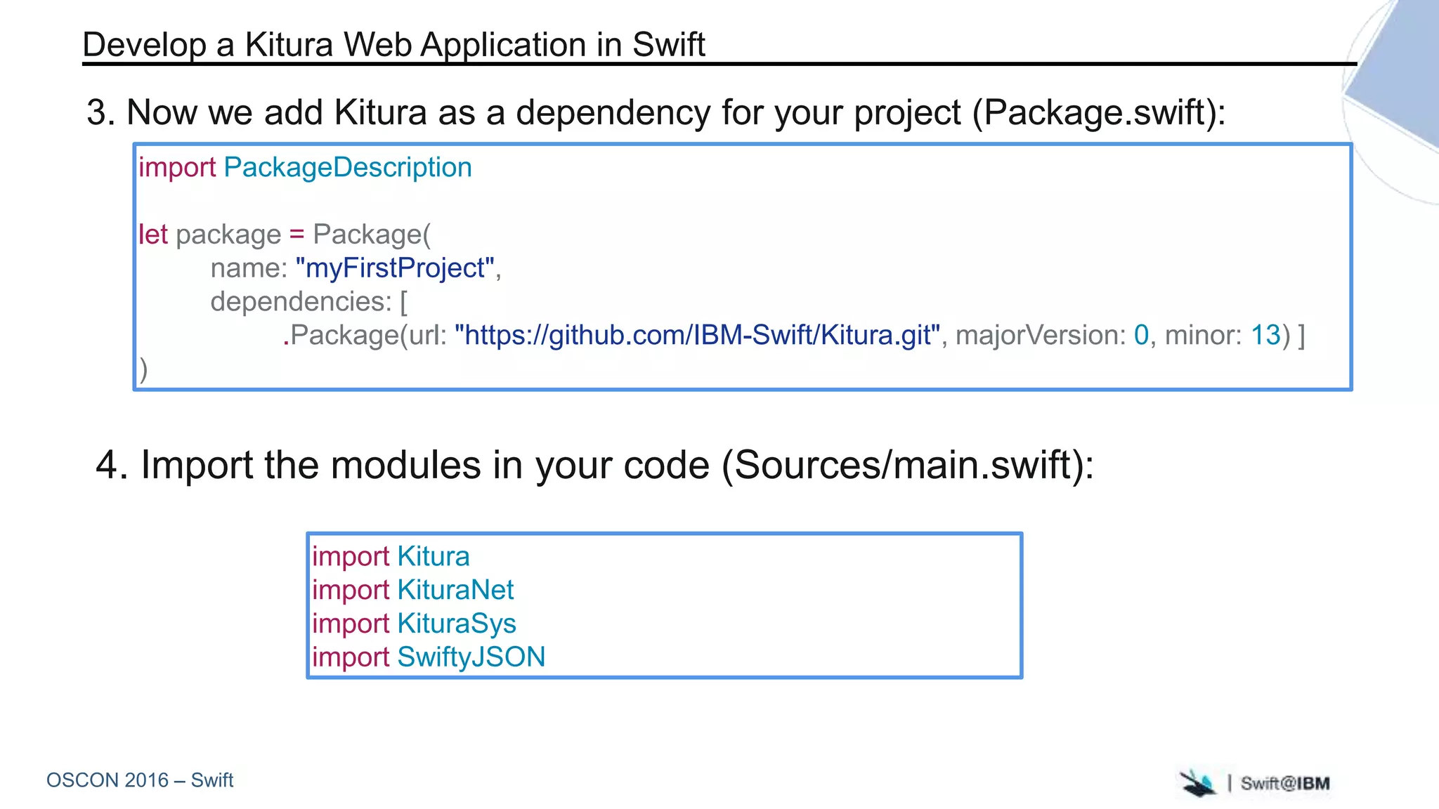 OSCON 2016 – Swift
import Kitura
import KituraNet
import KituraSys
import SwiftyJSON
import PackageDescription
let package = Package(
name: "myFirstProject",
dependencies: [
.Package(url: "https://github.com/IBM-Swift/Kitura.git", majorVersion: 0, minor: 13) ]
)
4. Import the modules in your code (Sources/main.swift):
Develop a Kitura Web Application in Swift
3. Now we add Kitura as a dependency for your project (Package.swift):
 