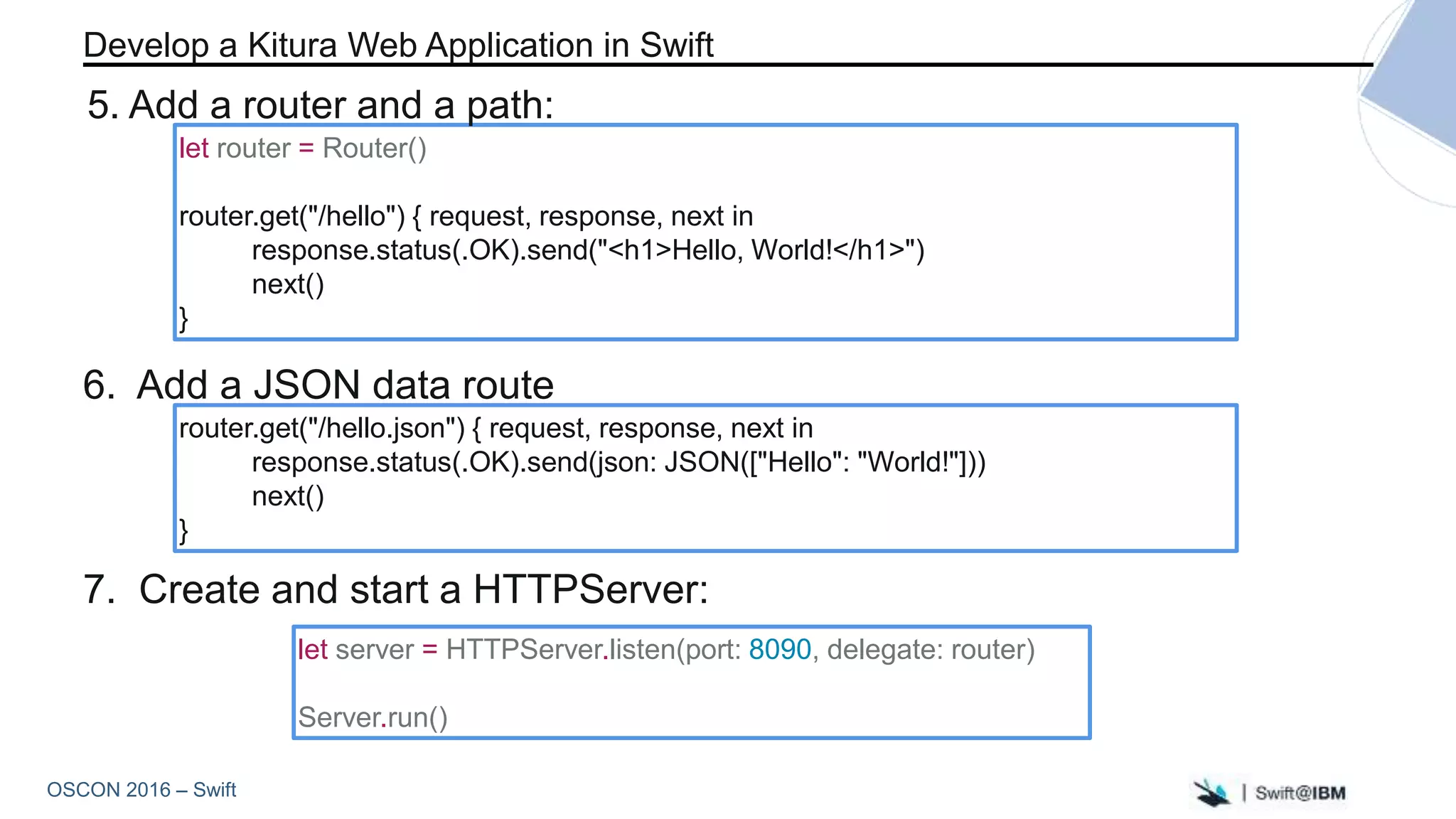 OSCON 2016 – Swift
let server = HTTPServer.listen(port: 8090, delegate: router)
Server.run()
let router = Router()
router.get("/hello") { request, response, next in
response.status(.OK).send("<h1>Hello, World!</h1>")
next()
}
7. Create and start a HTTPServer:
Develop a Kitura Web Application in Swift
5. Add a router and a path:
router.get("/hello.json") { request, response, next in
response.status(.OK).send(json: JSON(["Hello": "World!"]))
next()
}
6. Add a JSON data route
 