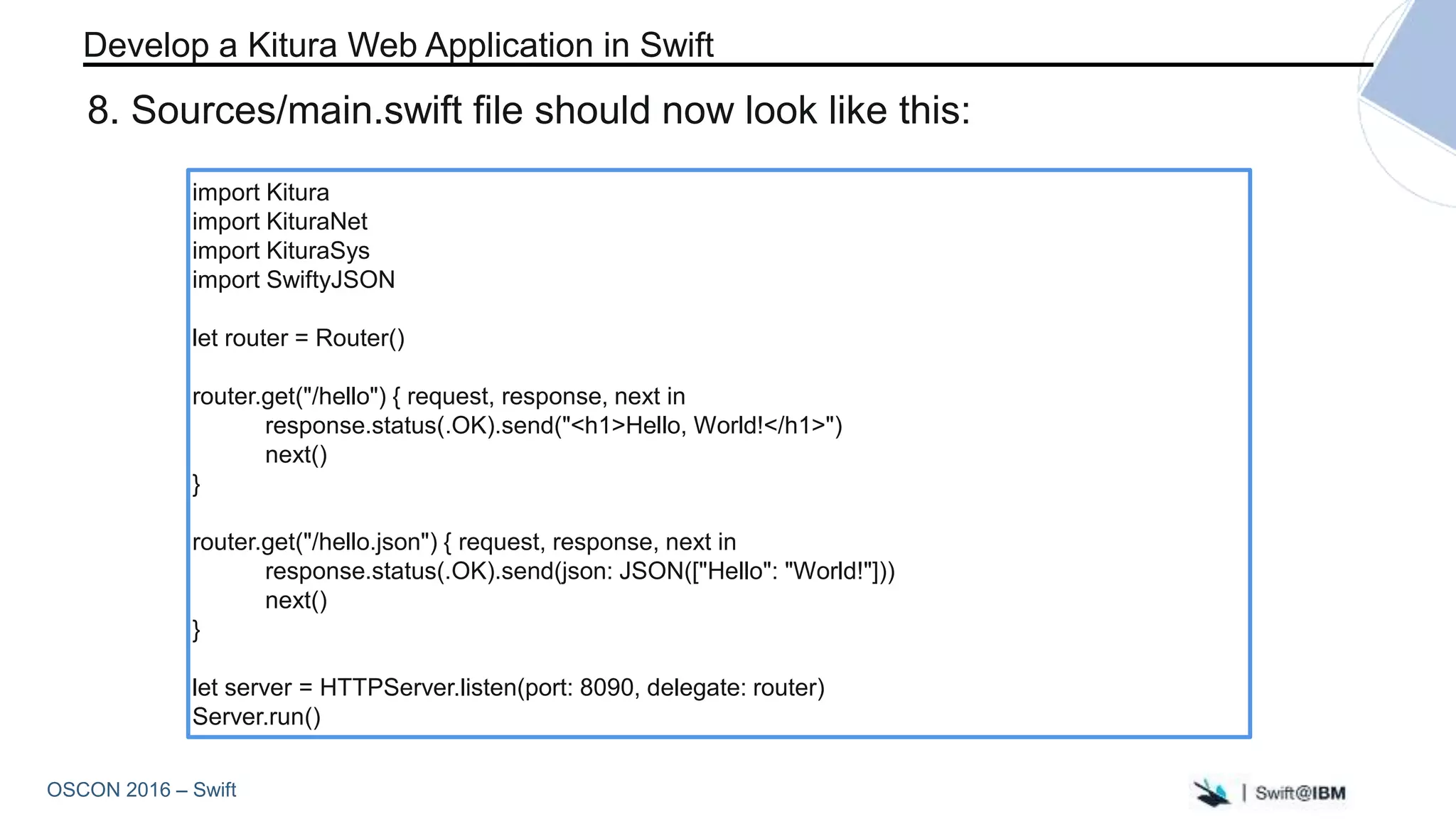 OSCON 2016 – Swift
import Kitura
import KituraNet
import KituraSys
import SwiftyJSON
let router = Router()
router.get("/hello") { request, response, next in
response.status(.OK).send("<h1>Hello, World!</h1>")
next()
}
router.get("/hello.json") { request, response, next in
response.status(.OK).send(json: JSON(["Hello": "World!"]))
next()
}
let server = HTTPServer.listen(port: 8090, delegate: router)
Server.run()
Develop a Kitura Web Application in Swift
8. Sources/main.swift file should now look like this:
 