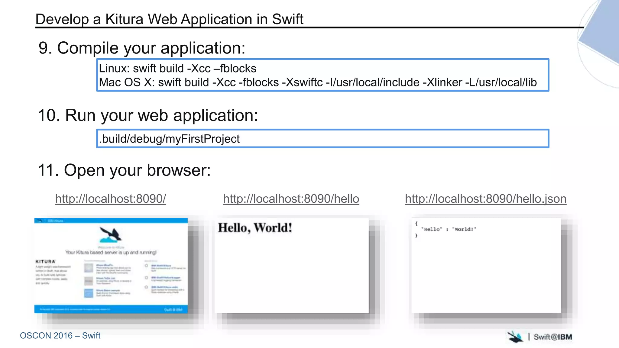 OSCON 2016 – Swift
Linux: swift build -Xcc –fblocks
Mac OS X: swift build -Xcc -fblocks -Xswiftc -I/usr/local/include -Xlinker -L/usr/local/lib
Develop a Kitura Web Application in Swift
9. Compile your application:
.build/debug/myFirstProject
10. Run your web application:
11. Open your browser:
http://localhost:8090/hellohttp://localhost:8090/ http://localhost:8090/hello.json
 