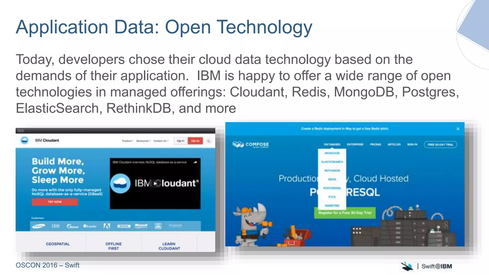 OSCON 2016 – Swift
Application Data: Open Technology
Today, developers chose their cloud data technology based on the
demands of their application. IBM is happy to offer a wide range of open
technologies in managed offerings: Cloudant, Redis, MongoDB, Postgres,
ElasticSearch, RethinkDB, and more
 