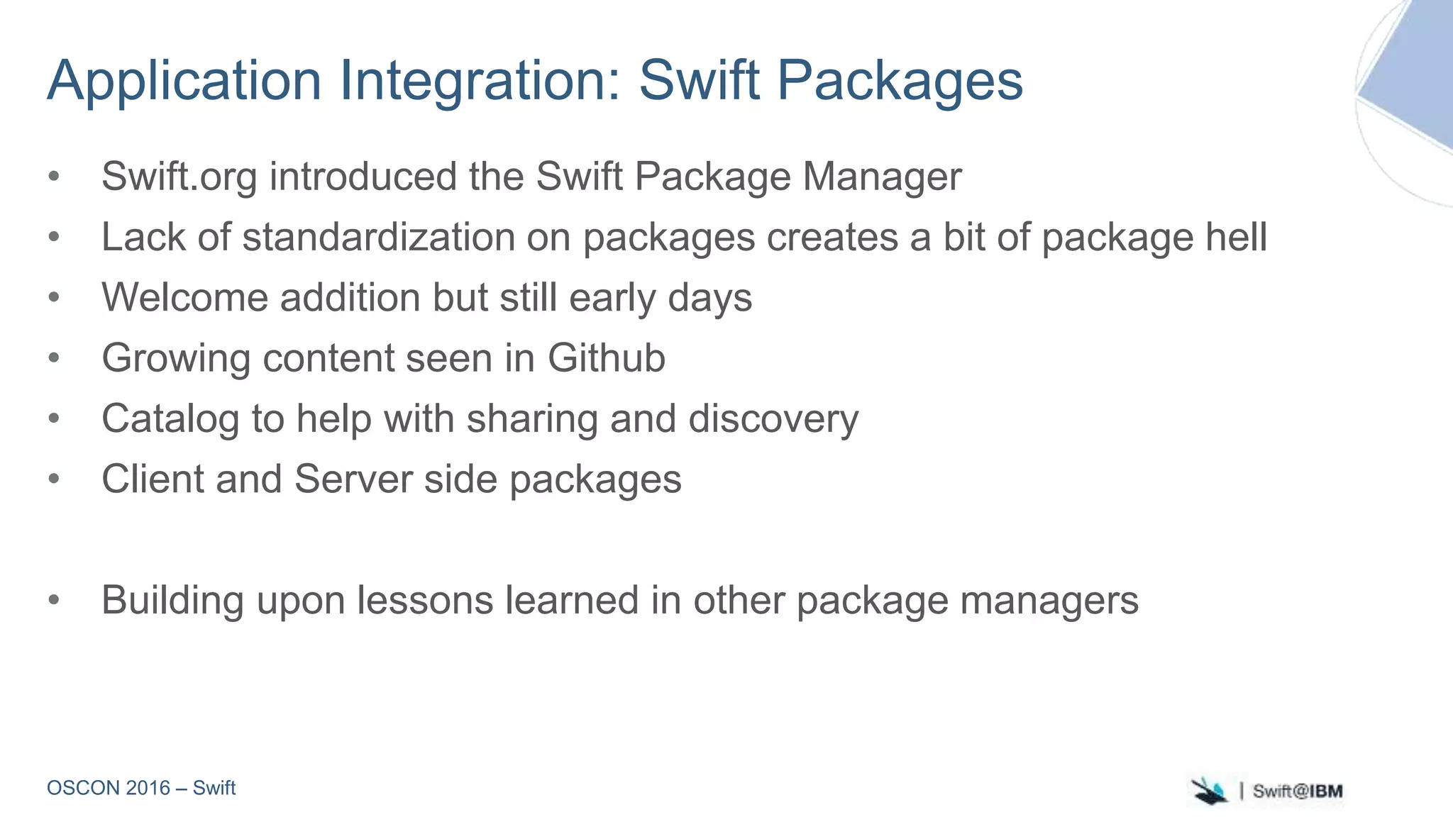 OSCON 2016 – Swift
Application Integration: Swift Packages
• Swift.org introduced the Swift Package Manager
• Lack of standardization on packages creates a bit of package hell
• Welcome addition but still early days
• Growing content seen in Github
• Catalog to help with sharing and discovery
• Client and Server side packages
• Building upon lessons learned in other package managers
 
