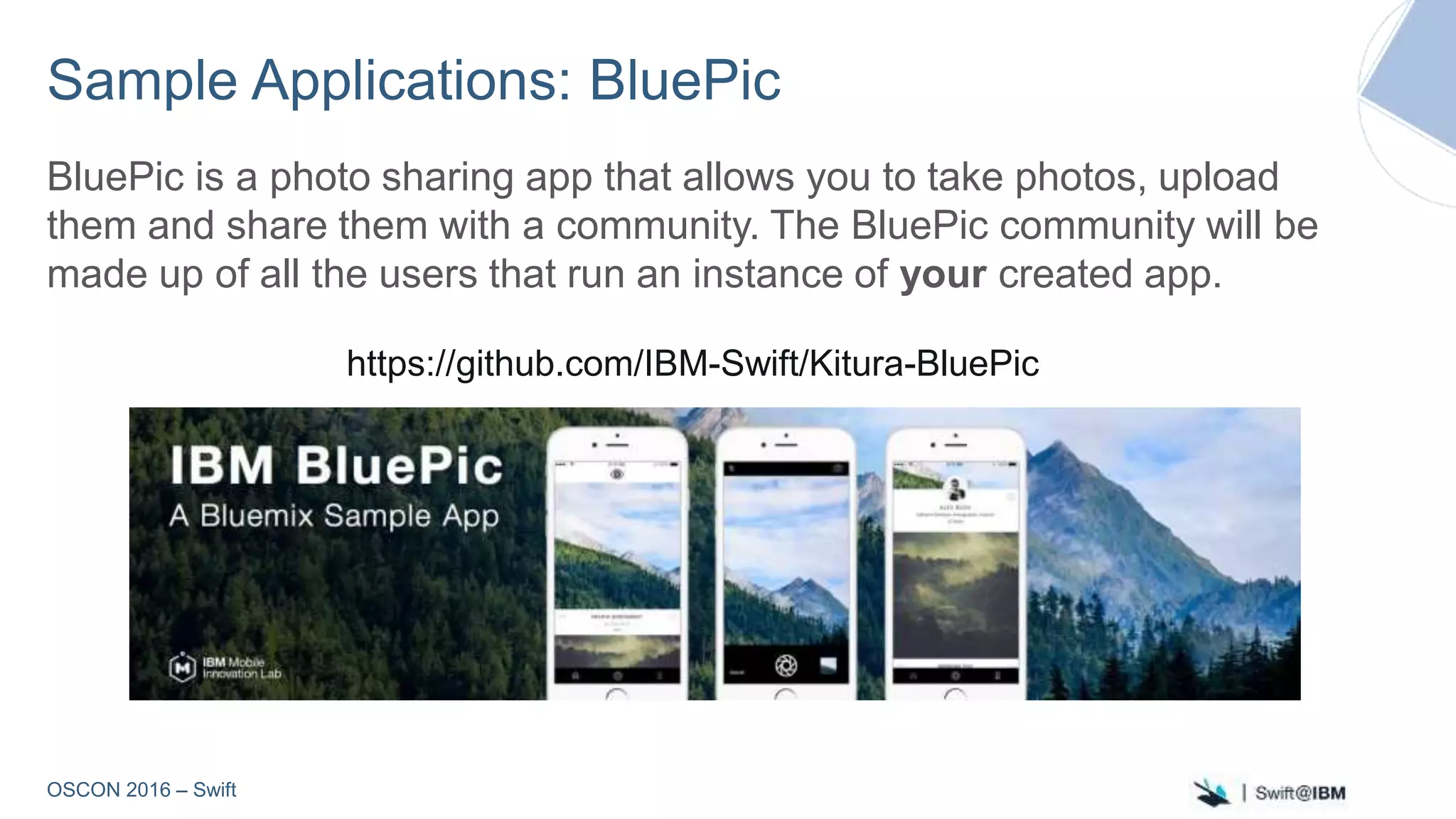 OSCON 2016 – Swift
Sample Applications: BluePic
BluePic is a photo sharing app that allows you to take photos, upload
them and share them with a community. The BluePic community will be
made up of all the users that run an instance of your created app.
https://github.com/IBM-Swift/Kitura-BluePic
 