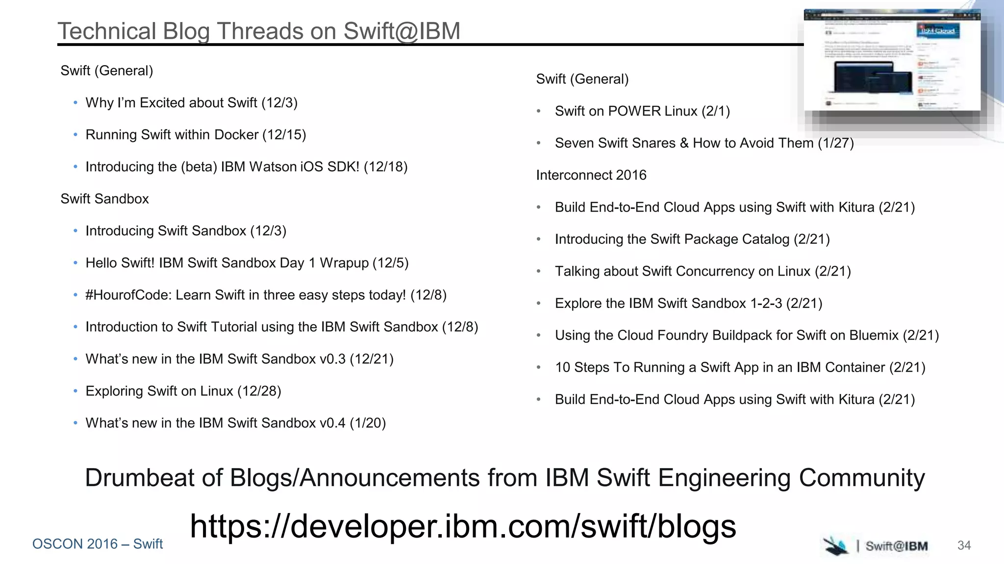 OSCON 2016 – Swift
Technical Blog Threads on Swift@IBM
Swift (General)
• Why I’m Excited about Swift (12/3)
• Running Swift within Docker (12/15)
• Introducing the (beta) IBM Watson iOS SDK! (12/18)
Swift Sandbox
• Introducing Swift Sandbox (12/3)
• Hello Swift! IBM Swift Sandbox Day 1 Wrapup (12/5)
• #HourofCode: Learn Swift in three easy steps today! (12/8)
• Introduction to Swift Tutorial using the IBM Swift Sandbox (12/8)
• What’s new in the IBM Swift Sandbox v0.3 (12/21)
• Exploring Swift on Linux (12/28)
• What’s new in the IBM Swift Sandbox v0.4 (1/20)
https://developer.ibm.com/swift/blogs
Swift (General)
• Swift on POWER Linux (2/1)
• Seven Swift Snares & How to Avoid Them (1/27)
Interconnect 2016
• Build End-to-End Cloud Apps using Swift with Kitura (2/21)
• Introducing the Swift Package Catalog (2/21)
• Talking about Swift Concurrency on Linux (2/21)
• Explore the IBM Swift Sandbox 1-2-3 (2/21)
• Using the Cloud Foundry Buildpack for Swift on Bluemix (2/21)
• 10 Steps To Running a Swift App in an IBM Container (2/21)
• Build End-to-End Cloud Apps using Swift with Kitura (2/21)
Drumbeat of Blogs/Announcements from IBM Swift Engineering Community
34
 