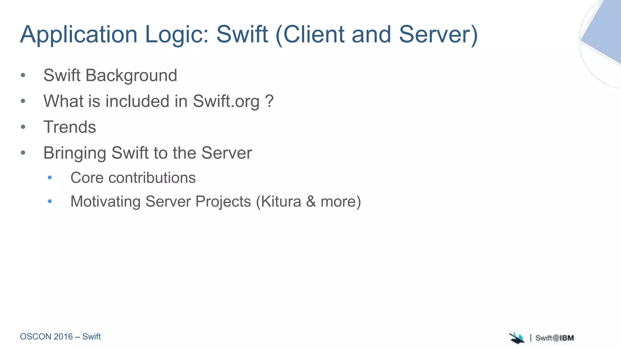 OSCON 2016 – Swift
Application Logic: Swift (Client and Server)
• Swift Background
• What is included in Swift.org ?
• Trends
• Bringing Swift to the Server
• Core contributions
• Motivating Server Projects (Kitura & more)
 