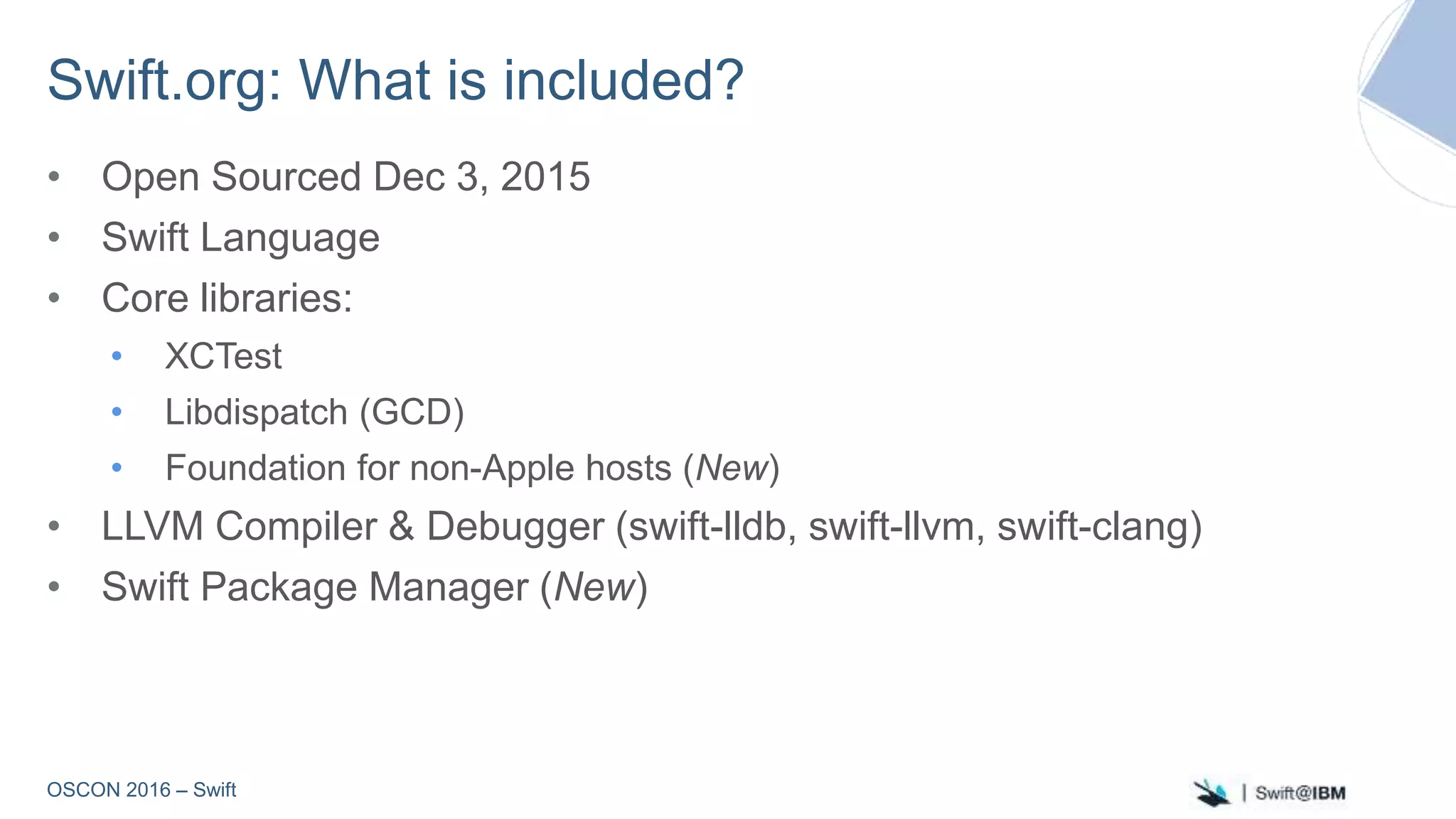 OSCON 2016 – Swift
Swift.org: What is included?
• Open Sourced Dec 3, 2015
• Swift Language
• Core libraries:
• XCTest
• Libdispatch (GCD)
• Foundation for non-Apple hosts (New)
• LLVM Compiler & Debugger (swift-lldb, swift-llvm, swift-clang)
• Swift Package Manager (New)
 