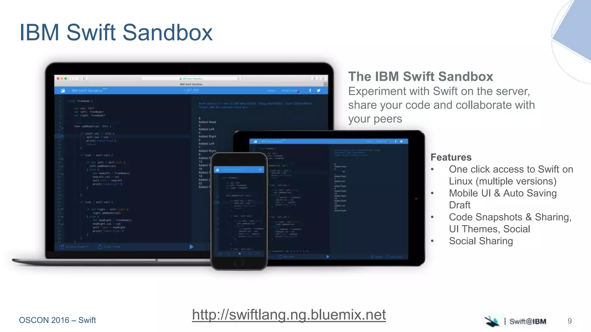 OSCON 2016 – Swift
IBM Swift Sandbox
The IBM Swift Sandbox
Experiment with Swift on the server,
share your code and collaborate with
your peers
http://swiftlang.ng.bluemix.net 9
Features
• One click access to Swift on
Linux (multiple versions)
• Mobile UI & Auto Saving
Draft
• Code Snapshots & Sharing,
UI Themes, Social
• Social Sharing
 