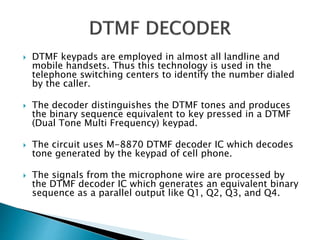  DTMF keypads are employed in almost all landline and
mobile handsets. Thus this technology is used in the
telephone switching centers to identify the number dialed
by the caller.
 The decoder distinguishes the DTMF tones and produces
the binary sequence equivalent to key pressed in a DTMF
(Dual Tone Multi Frequency) keypad.
 The circuit uses M-8870 DTMF decoder IC which decodes
tone generated by the keypad of cell phone.
 The signals from the microphone wire are processed by
the DTMF decoder IC which generates an equivalent binary
sequence as a parallel output like Q1, Q2, Q3, and Q4.
 