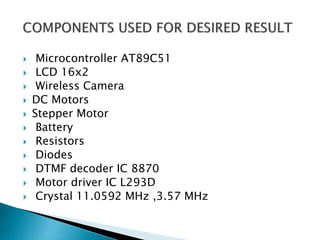  Microcontroller AT89C51
 LCD 16x2
 Wireless Camera
 DC Motors
 Stepper Motor
 Battery
 Resistors
 Diodes
 DTMF decoder IC 8870
 Motor driver IC L293D
 Crystal 11.0592 MHz ,3.57 MHz
 