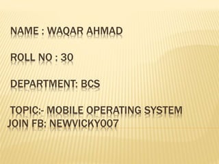NAME : WAQAR AHMAD
ROLL NO : 30
DEPARTMENT: BCS
TOPIC:- MOBILE OPERATING SYSTEM
JOIN FB: NEWVICKY007
 