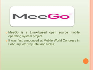  MeeGo is a Linux-based open source mobile
operating system project.
 It was first announced at Mobile World Congress in
February 2010 by Intel and Nokia.
 