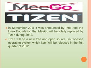  In September 2011 it was announced by Intel and the
Linux
Tizen
 Tizen
Foundation that MeeGo will be totally replaced by
during 2012.
will be a new free and open source Linux-based
operating-system which itself will be released in the first
quarter of 2012.
 
