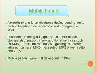 A mobile phone is an electronic device used to make
mobile telephone calls across a wide geographic
area
In addition to being a telephone , modern mobile
phones also support many additional services such
as SMS, e-mail, internet access, gaming, Bluetooth,
infrared, camera, MMS messaging, MP3 player, radio
and GPS
Mobile phones were first developed in 1946
•
•
•
 