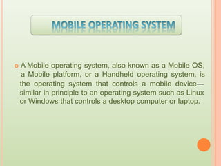  A Mobile operating system, also known as a Mobile OS,
a Mobile platform, or a Handheld operating system, is
the operating system that controls a mobile device—
similar in principle to an operating system such as Linux
or Windows that controls a desktop computer or laptop.
 