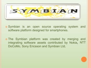  Symbian is an open source operating system and
software platform designed for smartphones.
 The Symbian platform was created by merging and
NTTintegrating software assets contributed by Nokia,
DoCoMo, Sony Ericsson and Symbian Ltd.
 