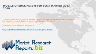 A mobile operating system ("mobile OS") is the operating system that operates a
Smartphone, tablet, PDA, or other digital mobile devices.
To Browse This Report Kindly Visit:
http://www.marketresearchreports.biz/analysis/166611
MOBILE OPERATING SYSTEM (OS): MARKET 2013 -
2018
 