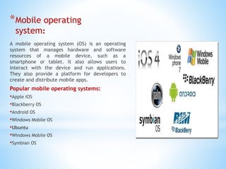 *Mobile operating
system:
A mobile operating system (OS) is an operating
system that manages hardware and software
resources of a mobile device, such as a
smartphone or tablet. It also allows users to
interact with the device and run applications.
They also provide a platform for developers to
create and distribute mobile apps.
Popular mobile operating systems:
•Apple iOS
•Blackberry OS
•Android OS
•Windows Mobile OS
•Ubuntu
•Windows Mobile OS
•Symbian OS
 