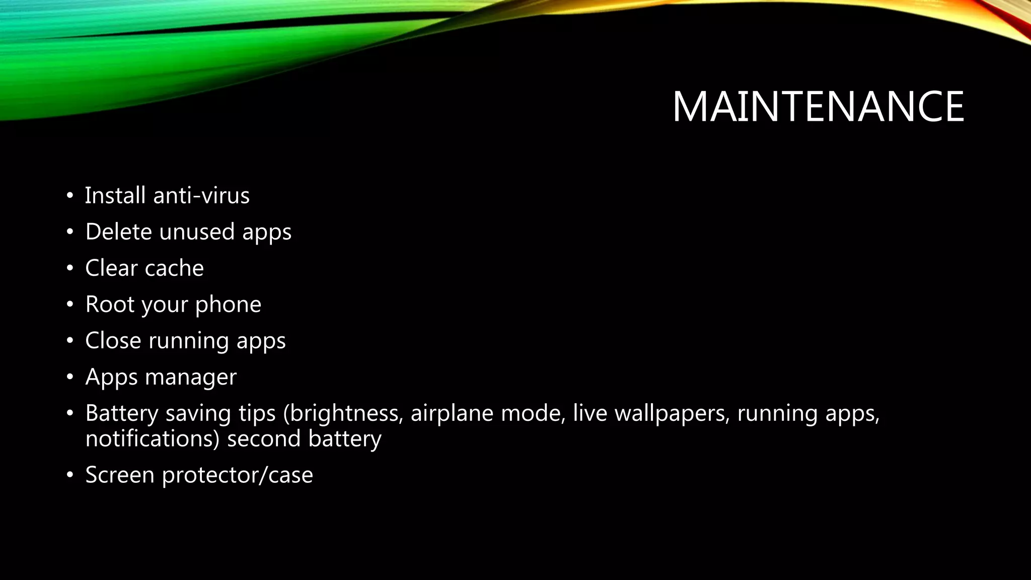 MAINTENANCE
• Install anti-virus
• Delete unused apps
• Clear cache
• Root your phone
• Close running apps
• Apps manager
• Battery saving tips (brightness, airplane mode, live wallpapers, running apps,
notifications) second battery
• Screen protector/case
 