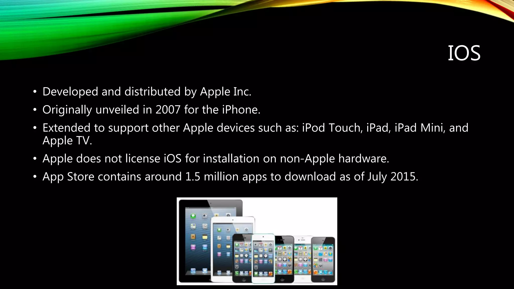 IOS
• Developed and distributed by Apple Inc.
• Originally unveiled in 2007 for the iPhone.
• Extended to support other Apple devices such as: iPod Touch, iPad, iPad Mini, and
Apple TV.
• Apple does not license iOS for installation on non-Apple hardware.
• App Store contains around 1.5 million apps to download as of July 2015.
 