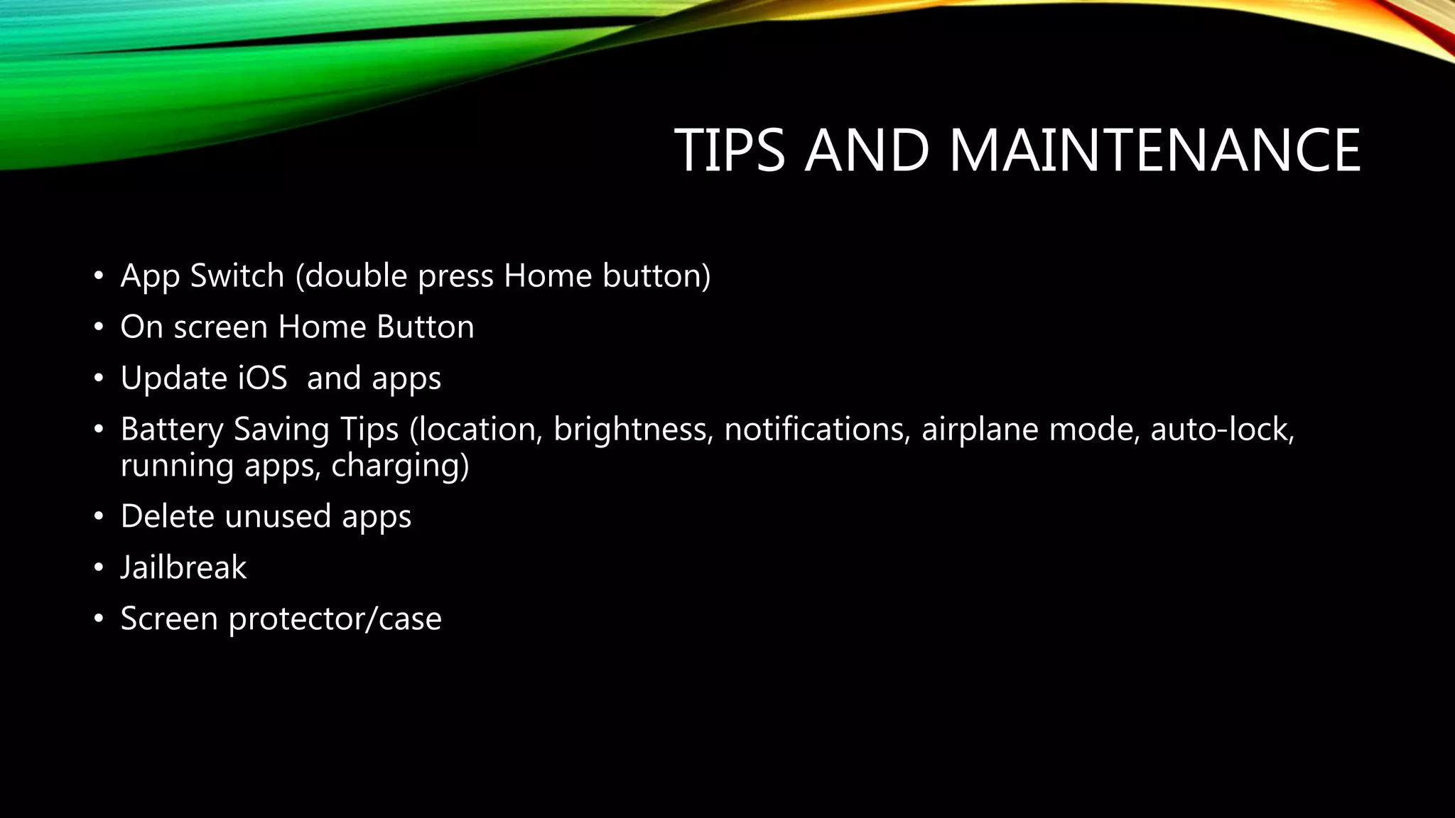 TIPS AND MAINTENANCE
• App Switch (double press Home button)
• On screen Home Button
• Update iOS and apps
• Battery Saving Tips (location, brightness, notifications, airplane mode, auto-lock,
running apps, charging)
• Delete unused apps
• Jailbreak
• Screen protector/case
 