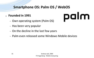 Smartphone OS: Palm OS / WebOSFounded in 1991Own operating system (Palm OS)Has been very popularOn the decline in the last few yearsPalm even released some Windows Mobile devicesAndreas Jakl, 200935