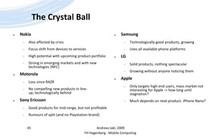 The Crystal BallNokiaAlso affected by crisisFocus shift from devices to servicesHigh potential with upcoming product portfolioStrong in emerging markets and with new technologies (NFC)MotorolaLoss since RAZRNo compelling new products in line-up, technologically behindSony EricssonGood products for mid-range, but not profitableRumours of split (and no Playstation brand)SamsungTechnologically good products, growingUses all available phone platformsLGSolid products, nothing spectacularGrowing without anyone noticing themAppleOnly targets high end users, mass market not interesting for Apple -> how long until stagnation?Much depends on next product. iPhoneNano?Andreas Jakl, 200945