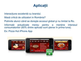 Aplicaţii Interac ţ iune excelent ă  cu brandul .   Mas ă  critic ă  de utilizatori in Rom ă nia?  Potrivite atunci c ă nd se dore ş te accesul global  ş i nu limitat la Ro .   Informa ţ ii actualizate mereu pentru  a  men ţ ine interesul consumatorilor (60% dintre aplica ţ ii sunt  ş terse  î n prima luna) . Ex: Pizza Hut iPhone App 
