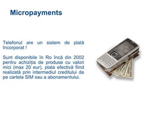 Micropayments Telefonul are un sistem de plat ă   î ncorporat ! Sunt disponibile  î n Ro  î nc ă   d in 2002 pentru achizi ţ ia de produse cu valori mici (max 20 eur), plata efectiv ă  fiind realizat ă  prin intermediul creditului de pe cartela SIM sau  a  abonamentului. 