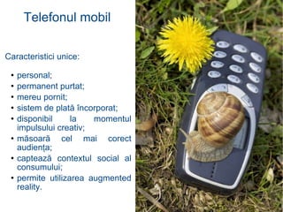 Caracteristici unice: personal ; permanent purtat ; mereu pornit ; sistem de plată încorporat ; disponibil la momentul impulsului creativ ; măsoară cel mai corect audienţa ; captează contextul social al consumului ; permite utilizarea augmented reality . Telefonul mobil 