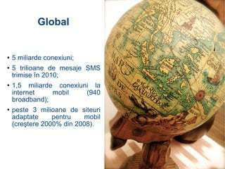 5 miliarde conexiuni; 5 trilioane de mesaje SMS trimise în 2010; 1,5 miliarde conexiuni la internet mobil (940 broadband); peste 3 milioane de siteuri adaptate pentru mobil (creştere 2000% din 2008). Global 