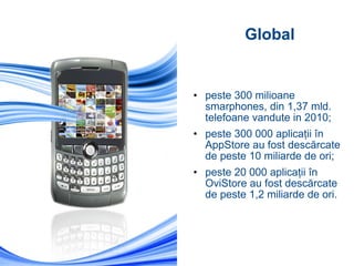 peste 300 milioane smarphones, din 1,37 mld. telefoane vandute in 2010; peste 300 000 aplicaţii în AppStore au fost descărcate de peste 10 miliarde de ori; peste 20 000 aplicaţii în OviStore au fost descărcate de peste 1,2 miliarde de ori. Global 