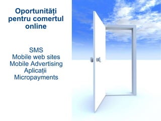 SMS Mobile web sites Mobile Advertising Aplicaţii  Micropayments Oportunităţi pentru comertul online 