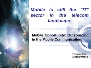 Mobile is still the &quot;IT&quot; sector in the telecom landscape. Mobile Opportunity: Outsourcing in the Mobile Communication. Presented by – Deepak Pareek 