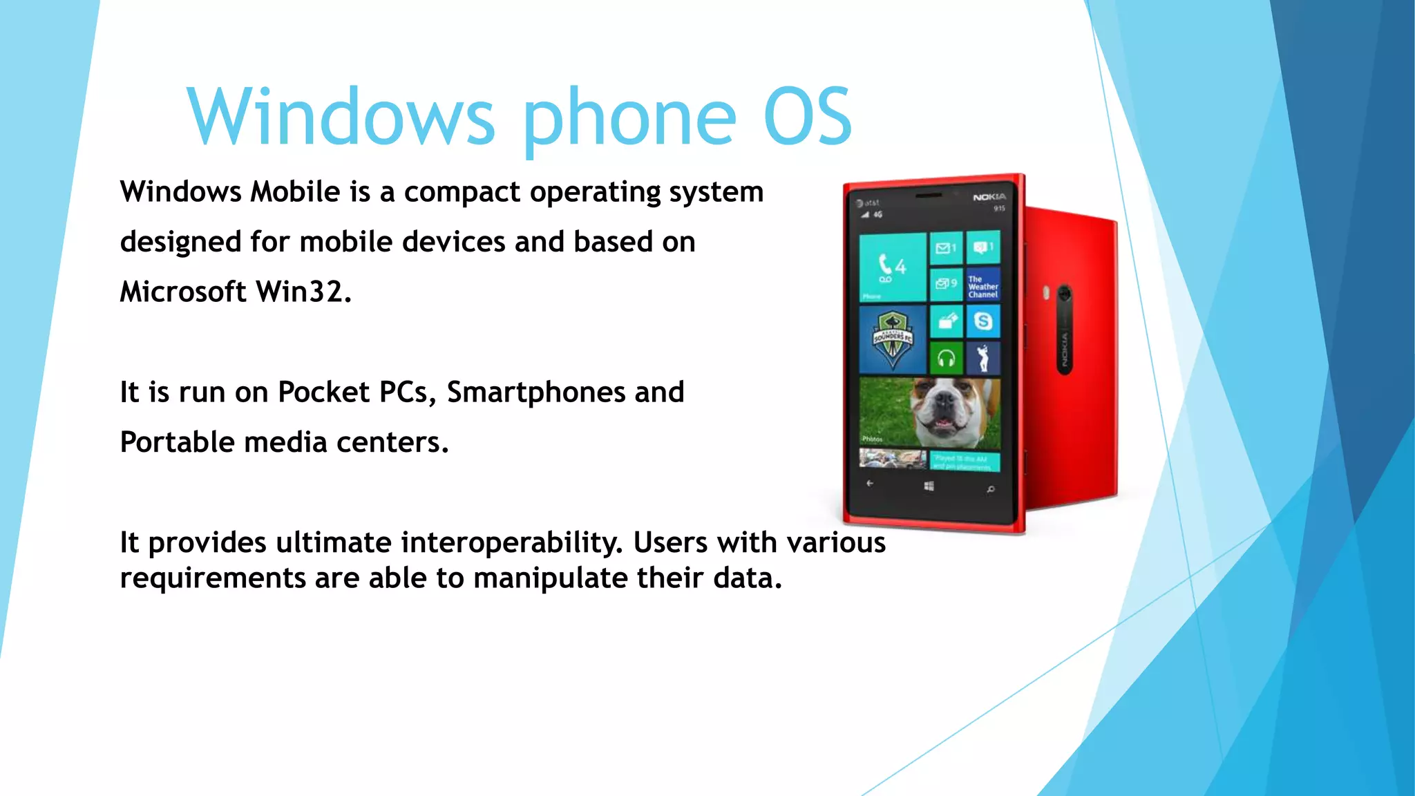 Windows phone OS
Windows Mobile is a compact operating system
designed for mobile devices and based on
Microsoft Win32.
It is run on Pocket PCs, Smartphones and
Portable media centers.
It provides ultimate interoperability. Users with various
requirements are able to manipulate their data.
 