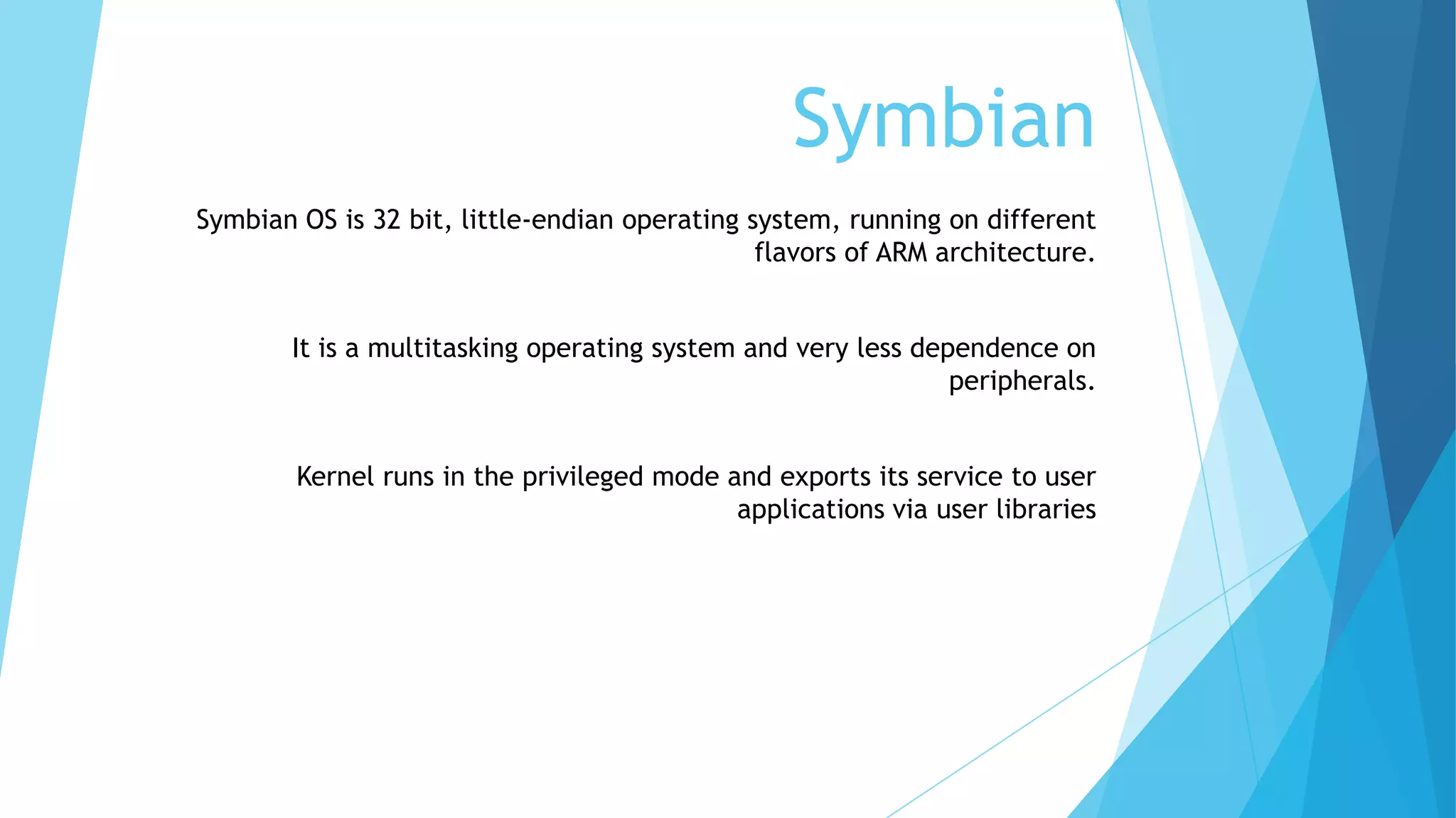 Symbian
Symbian OS is 32 bit, little-endian operating system, running on different
flavors of ARM architecture.
It is a multitasking operating system and very less dependence on
peripherals.
Kernel runs in the privileged mode and exports its service to user
applications via user libraries
 