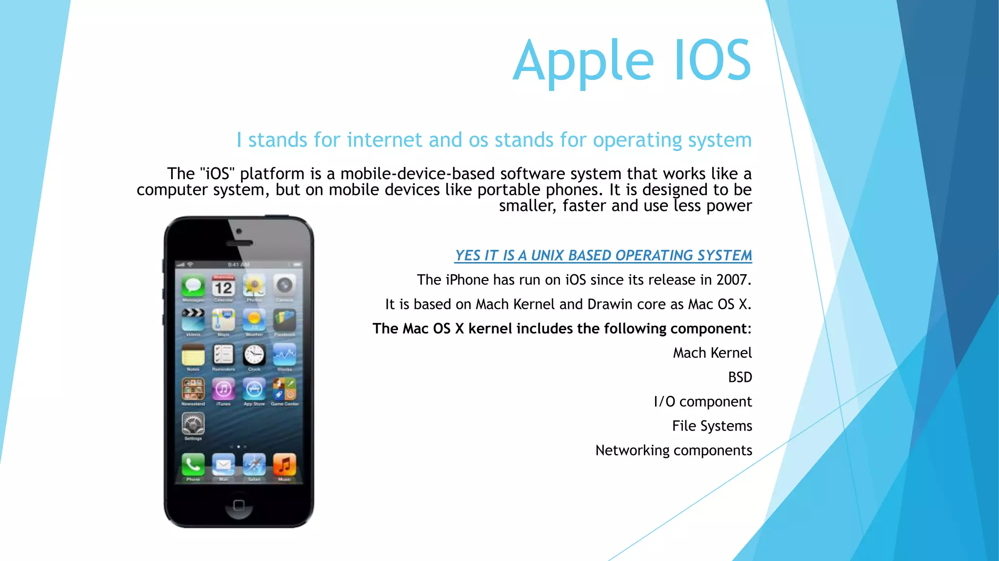 Apple IOS
I stands for internet and os stands for operating system
The "iOS" platform is a mobile-device-based software system that works like a
computer system, but on mobile devices like portable phones. It is designed to be
smaller, faster and use less power
YES IT IS A UNIX BASED OPERATING SYSTEM
The iPhone has run on iOS since its release in 2007.
It is based on Mach Kernel and Drawin core as Mac OS X.
The Mac OS X kernel includes the following component:
Mach Kernel
BSD
I/O component
File Systems
Networking components
 