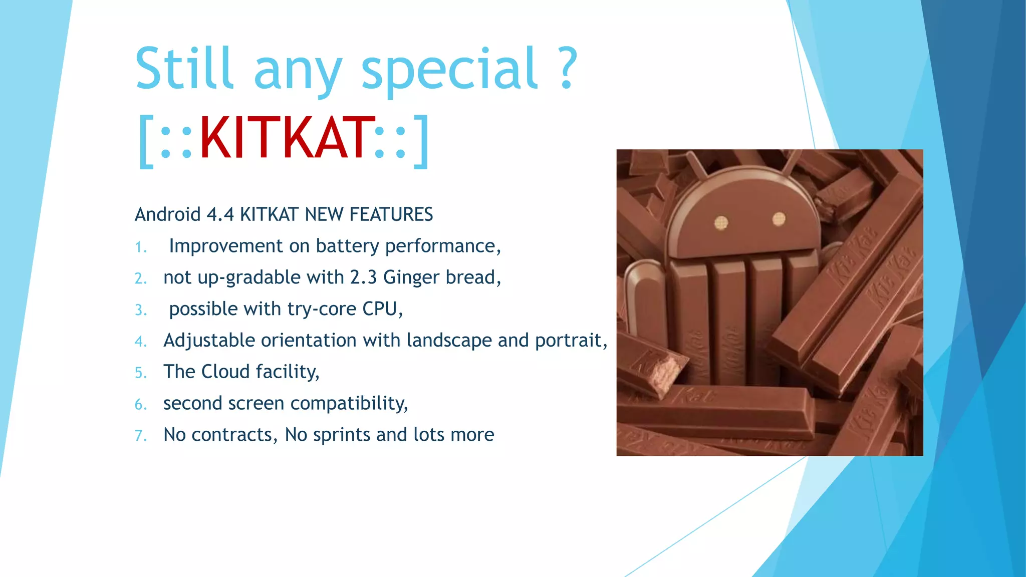Still any special ?
[::KITKAT::]
Android 4.4 KITKAT NEW FEATURES
1. Improvement on battery performance,
2. not up-gradable with 2.3 Ginger bread,
3. possible with try-core CPU,
4. Adjustable orientation with landscape and portrait,
5. The Cloud facility,
6. second screen compatibility,
7. No contracts, No sprints and lots more
 
