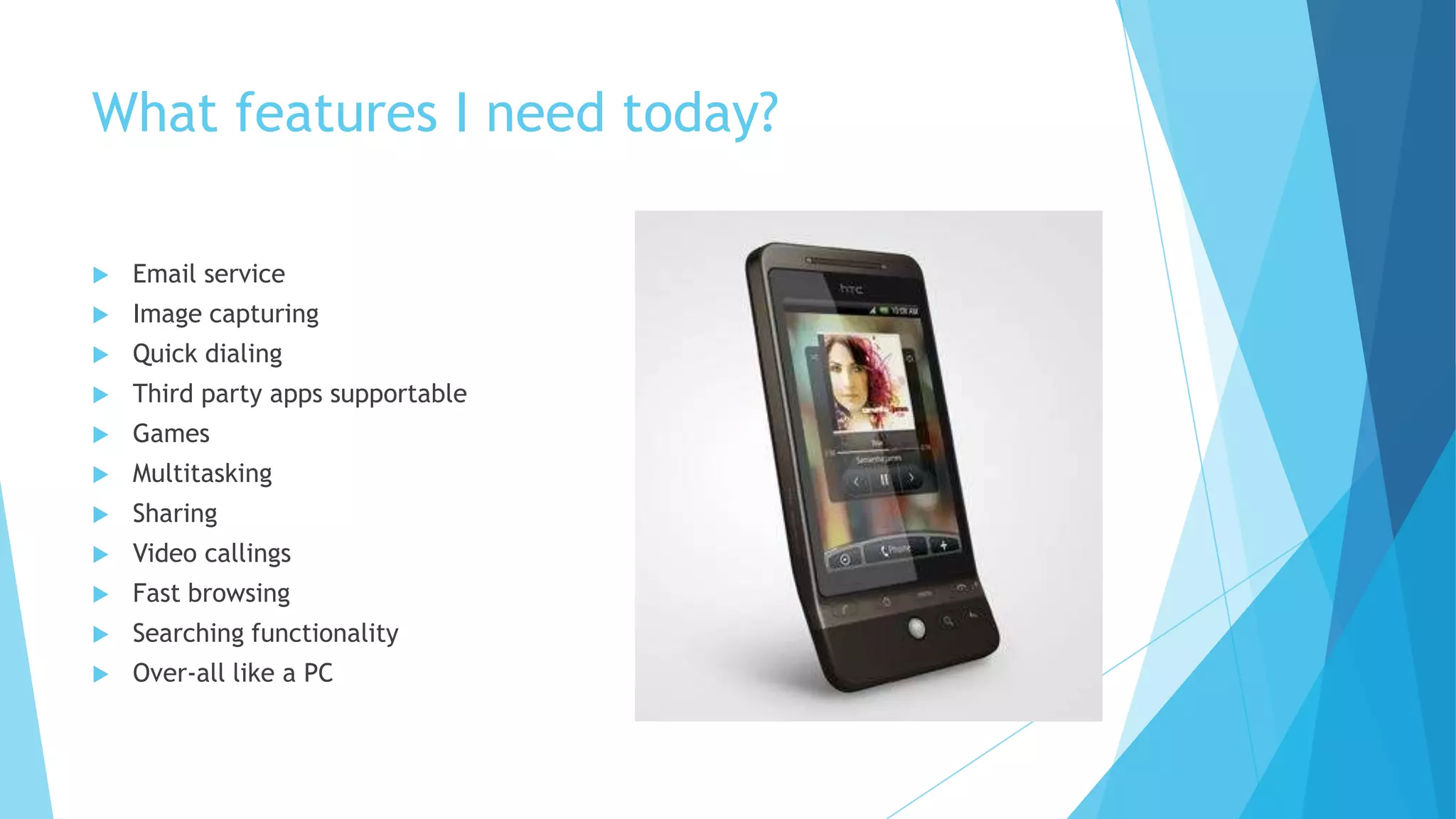 What features I need today?
 Email service
 Image capturing
 Quick dialing
 Third party apps supportable
 Games
 Multitasking
 Sharing
 Video callings
 Fast browsing
 Searching functionality
 Over-all like a PC
 